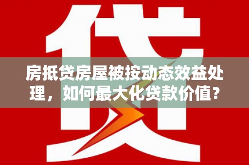 文圣房抵贷房屋被按动态效益处理，如何最大化贷款价值？