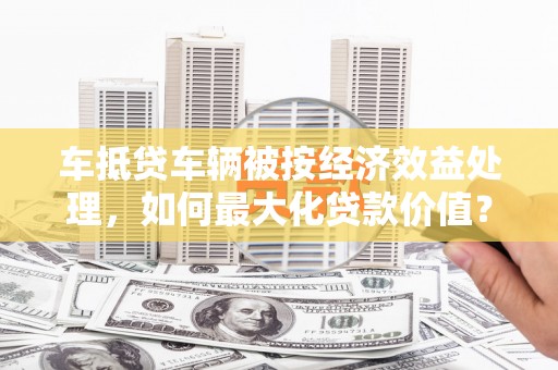万安车抵贷车辆被按经济效益处理，如何最大化贷款价值？
