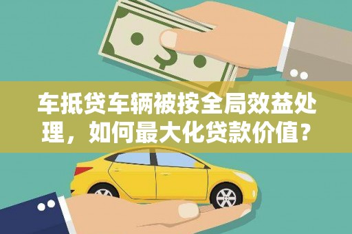 同心车抵贷车辆被按全局效益处理，如何最大化贷款价值？