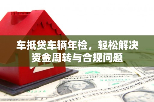 左贡车抵贷车辆年检，轻松解决资金周转与合规问题