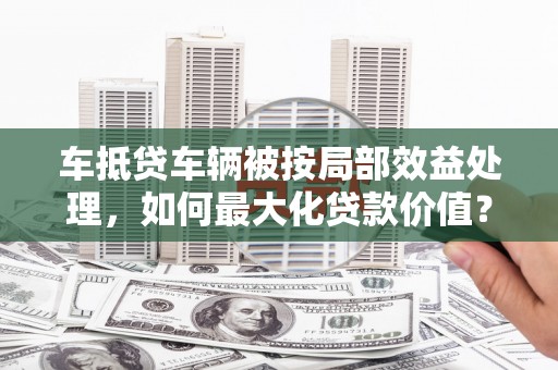 平陆车抵贷车辆被按局部效益处理，如何最大化贷款价值？