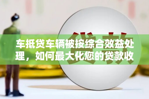 连江车抵贷车辆被按综合效益处理，如何最大化您的贷款收益？