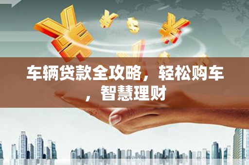 吉县车辆贷款全攻略，轻松购车，智慧理财