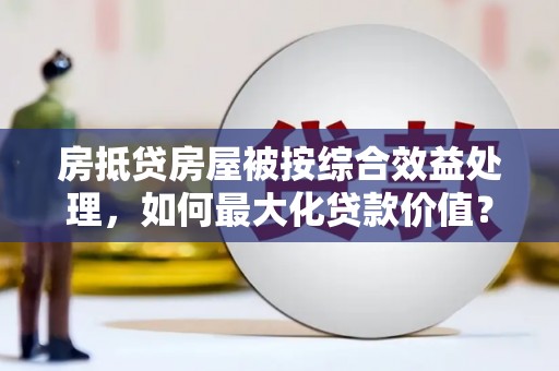 宜宾房抵贷房屋被按综合效益处理，如何最大化贷款价值？