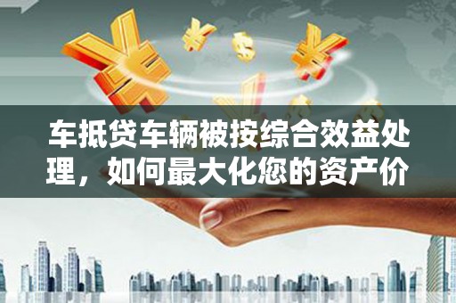 公安车抵贷车辆被按综合效益处理，如何最大化您的资产价值？