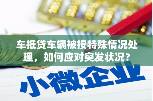 芮城车抵贷车辆被按特殊情况处理，如何应对突发状况？