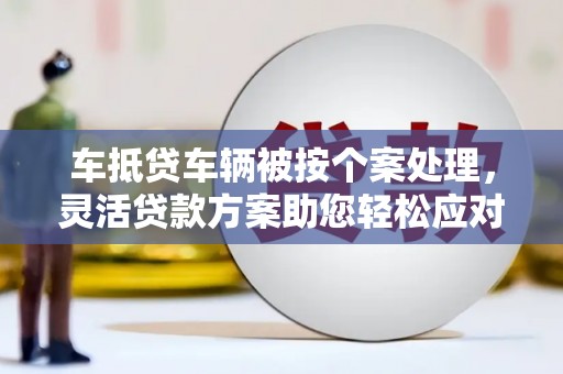瓜州车抵贷车辆被按个案处理，灵活贷款方案助您轻松应对资金需求