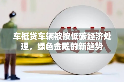 浏阳车抵贷车辆被按低碳经济处理，绿色金融的新趋势