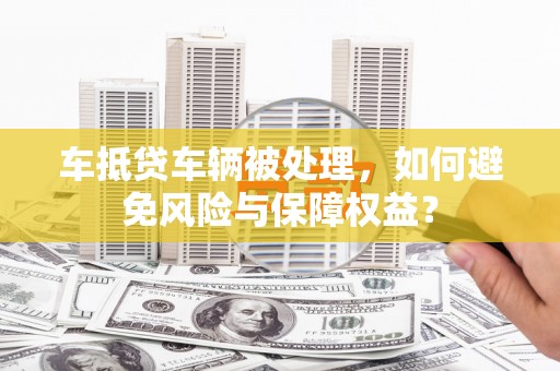 利津车抵贷车辆被处理，如何避免风险与保障权益？