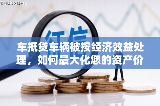 渝水车抵贷车辆被按经济效益处理，如何最大化您的资产价值？