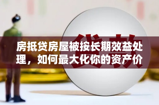 德昌房抵贷房屋被按长期效益处理，如何最大化你的资产价值？