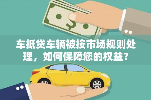 周至车抵贷车辆被按市场规则处理，如何保障您的权益？