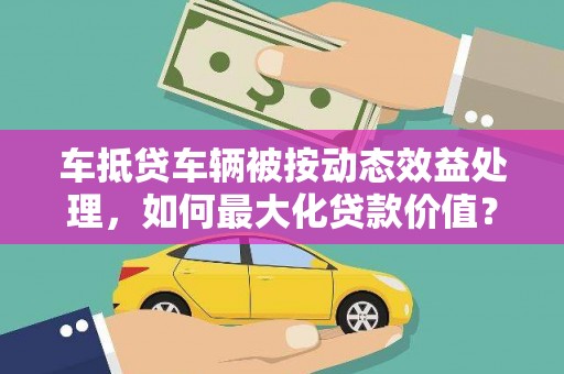 武义县车抵贷车辆被按动态效益处理，如何最大化贷款价值？