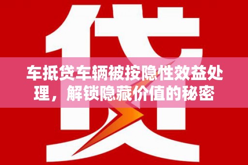 西固车抵贷车辆被按隐性效益处理，解锁隐藏价值的秘密