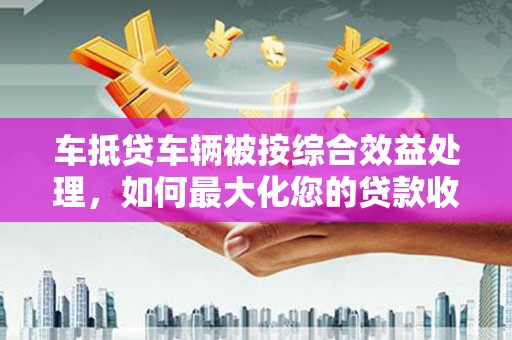鄞州车抵贷车辆被按综合效益处理，如何最大化您的贷款收益？