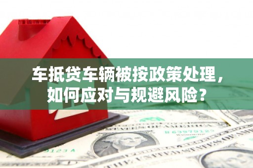 江油车抵贷车辆被按政策处理，如何应对与规避风险？