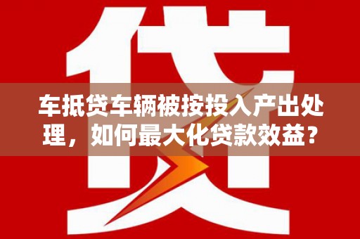庆云车抵贷车辆被按投入产出处理,如何最大化贷款效益? 庆云车抵贷车辆被按投入产出处理,如何最大化贷款效益?