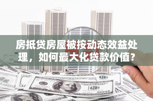桥西房抵贷房屋被按动态效益处理，如何最大化贷款价值？