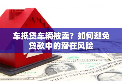 黔东南车抵贷车辆被卖？如何避免贷款中的潜在风险