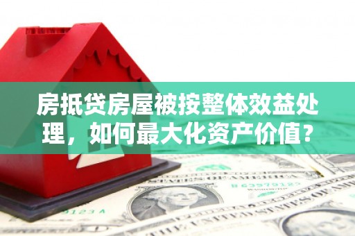 高青房抵贷房屋被按整体效益处理，如何最大化资产价值？