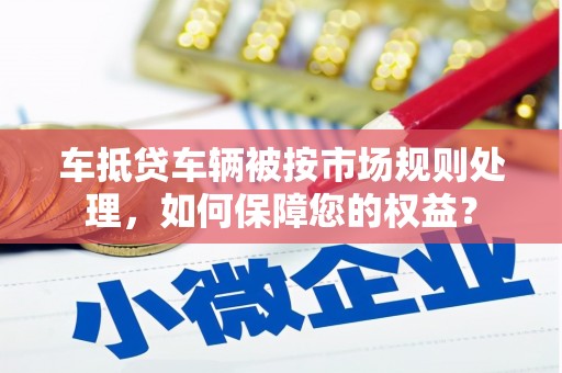 东山车抵贷车辆被按市场规则处理，如何保障您的权益？