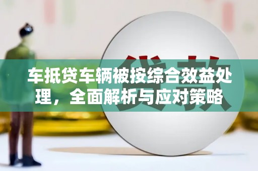 新余车抵贷车辆被按综合效益处理，全面解析与应对策略