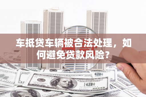 伽师车抵贷车辆被合法处理，如何避免贷款风险？