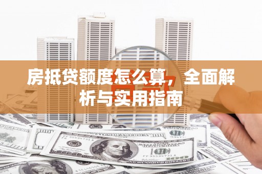 新余房抵贷额度怎么算，全面解析与实用指南