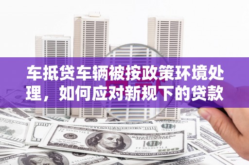 平乐车抵贷车辆被按政策环境处理，如何应对新规下的贷款挑战？