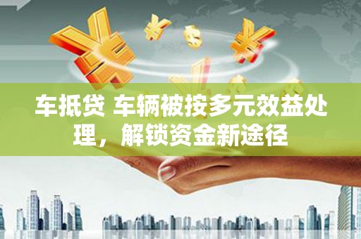 定南车抵贷 车辆被按多元效益处理，解锁资金新途径