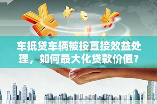 柳北车抵贷车辆被按直接效益处理，如何最大化贷款价值？