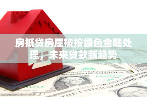 柳北房抵贷房屋被按绿色金融处理，未来贷款新趋势
