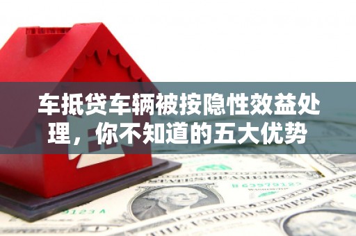 柳北车抵贷车辆被按隐性效益处理，你不知道的五大优势