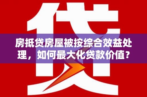 天镇房抵贷房屋被按综合效益处理，如何最大化贷款价值？