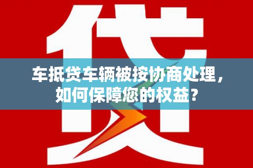 揭东车抵贷车辆被按协商处理，如何保障您的权益？