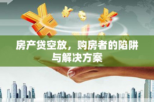 下花园房产贷空放，购房者的陷阱与解决方案