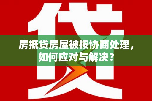 武威房抵贷房屋被按协商处理，如何应对与解决？